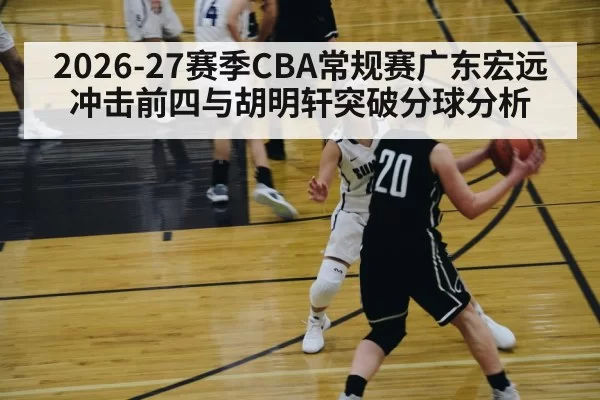 2026-27赛季CBA常规赛广东宏远冲击前四与胡明轩突破分球分析